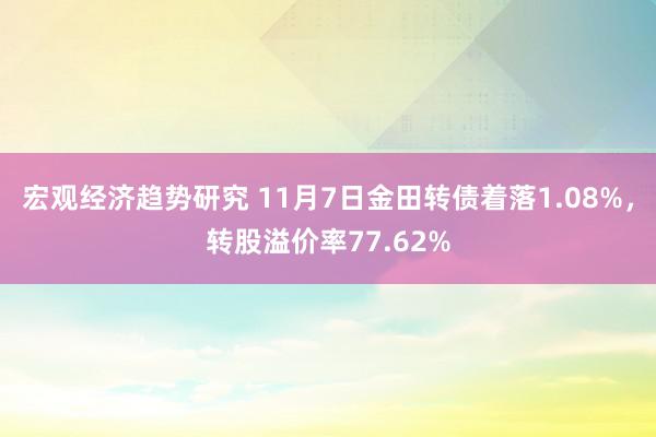 宏观经济趋势研究 11月7日金田转债着落1.08%，转股溢价率77.62%