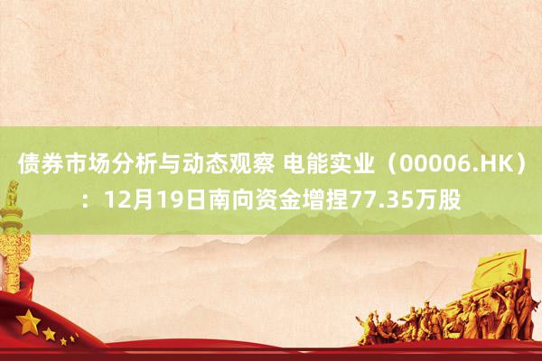 债券市场分析与动态观察 电能实业（00006.HK）：12月19日南向资金增捏77.35万股