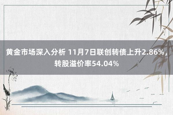 黄金市场深入分析 11月7日联创转债上升2.86%，转股溢价率54.04%