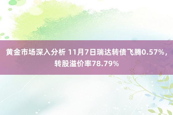 黄金市场深入分析 11月7日瑞达转债飞腾0.57%，转股溢价率78.79%