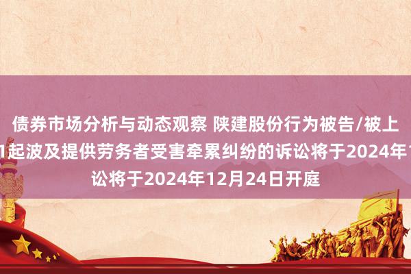 债券市场分析与动态观察 陕建股份行为被告/被上诉东说念主的1起波及提供劳务者受害牵累纠纷的诉讼将于2024年12月24日开庭