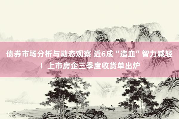 债券市场分析与动态观察 近6成“造血”智力减轻！上市房企三季度收货单出炉