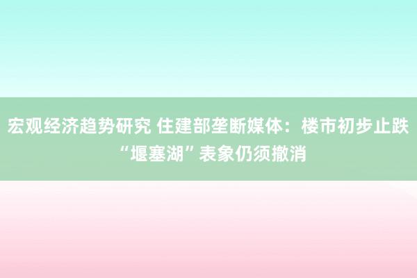 宏观经济趋势研究 住建部垄断媒体：楼市初步止跌 “堰塞湖”表象仍须撤消