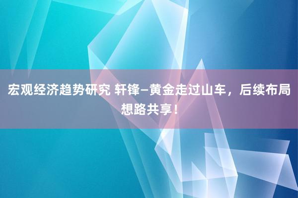 宏观经济趋势研究 轩锋—黄金走过山车，后续布局想路共享！