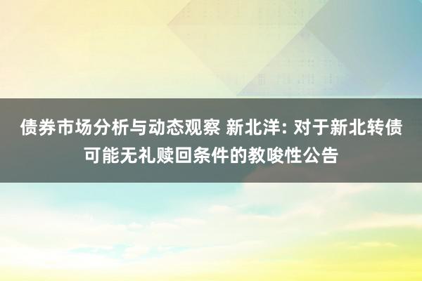 债券市场分析与动态观察 新北洋: 对于新北转债可能无礼赎回条件的教唆性公告