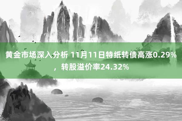 黄金市场深入分析 11月11日特纸转债高涨0.29%，转股溢价率24.32%