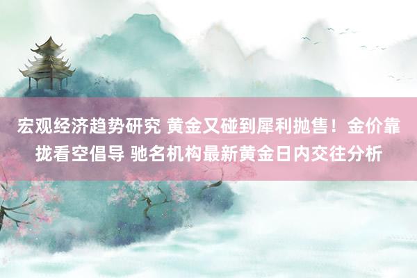 宏观经济趋势研究 黄金又碰到犀利抛售！金价靠拢看空倡导 驰名机构最新黄金日内交往分析