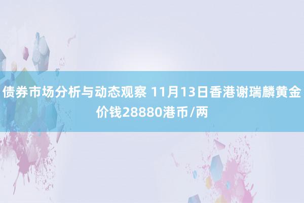 债券市场分析与动态观察 11月13日香港谢瑞麟黄金价钱28880港币/两