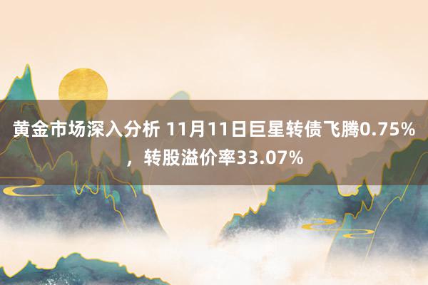 黄金市场深入分析 11月11日巨星转债飞腾0.75%，转股溢价率33.07%