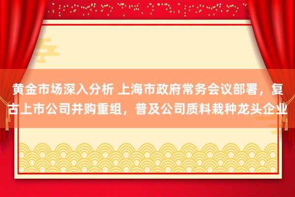 黄金市场深入分析 上海市政府常务会议部署，复古上市公司并购重组，普及公司质料栽种龙头企业