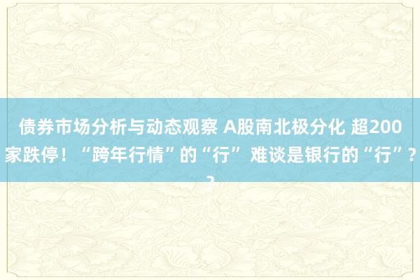 债券市场分析与动态观察 A股南北极分化 超200家跌停！“跨年行情”的“行” 难谈是银行的“行”？