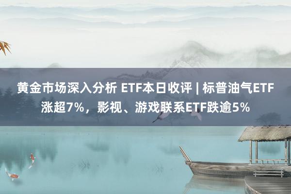 黄金市场深入分析 ETF本日收评 | 标普油气ETF涨超7%，影视、游戏联系ETF跌逾5%