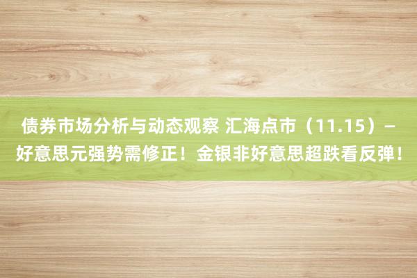 债券市场分析与动态观察 汇海点市（11.15）—好意思元强势需修正！金银非好意思超跌看反弹！