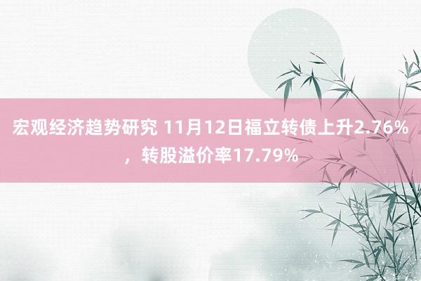 宏观经济趋势研究 11月12日福立转债上升2.76%，转股溢价率17.79%