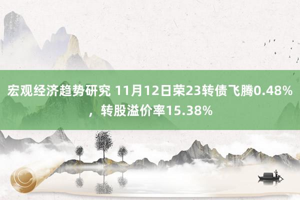 宏观经济趋势研究 11月12日荣23转债飞腾0.48%，转股溢价率15.38%