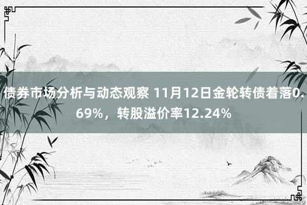 债券市场分析与动态观察 11月12日金轮转债着落0.69%，转股溢价率12.24%