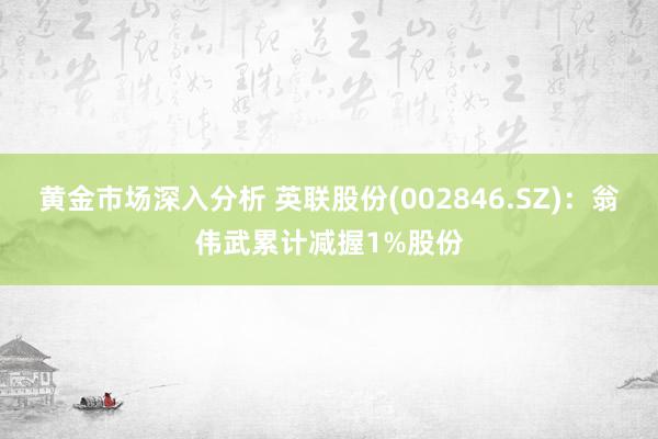 黄金市场深入分析 英联股份(002846.SZ)：翁伟武累计减握1%股份