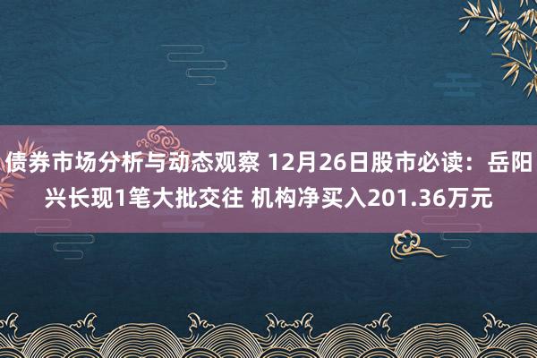 债券市场分析与动态观察 12月26日股市必读：岳阳兴长现1笔大批交往 机构净买入201.36万元