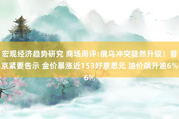 宏观经济趋势研究 商场周评:俄乌冲突陡然升级！普京紧要告示 金价暴涨近153好意思元 油价飙升逾6%