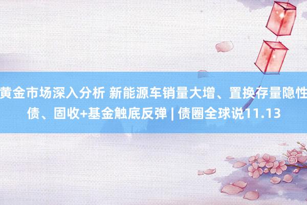 黄金市场深入分析 新能源车销量大增、置换存量隐性债、固收+基金触底反弹 | 债圈全球说11.13