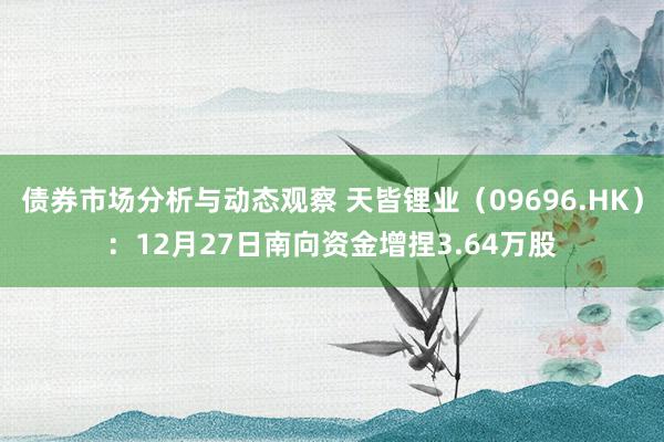 债券市场分析与动态观察 天皆锂业（09696.HK）：12月27日南向资金增捏3.64万股