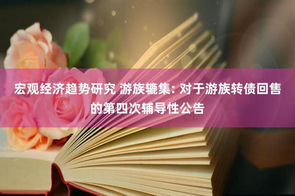 宏观经济趋势研究 游族辘集: 对于游族转债回售的第四次辅导性公告