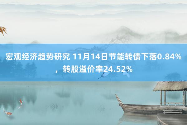 宏观经济趋势研究 11月14日节能转债下落0.84%，转股溢价率24.52%