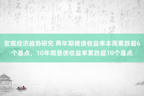 宏观经济趋势研究 两年期德债收益率本周累跌超6个基点，10年期意债收益率累跌超10个基点