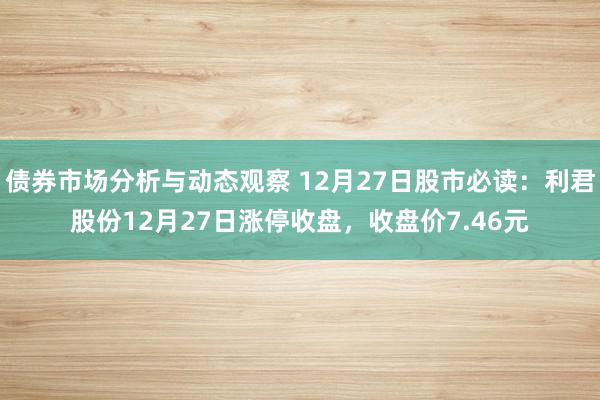 债券市场分析与动态观察 12月27日股市必读：利君股份12月27日涨停收盘，收盘价7.46元