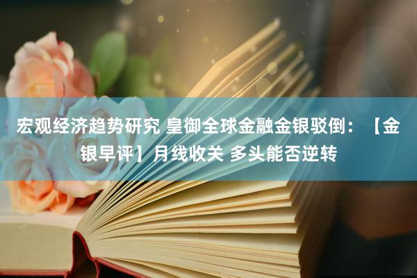 宏观经济趋势研究 皇御全球金融金银驳倒：【金银早评】月线收关 多头能否逆转