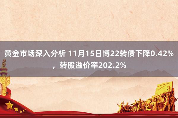 黄金市场深入分析 11月15日博22转债下降0.42%，转股溢价率202.2%