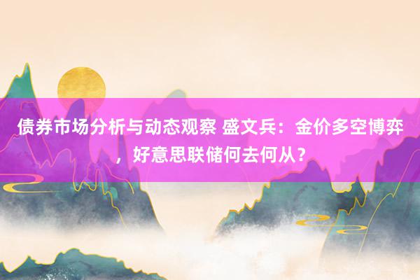 债券市场分析与动态观察 盛文兵：金价多空博弈，好意思联储何去何从？