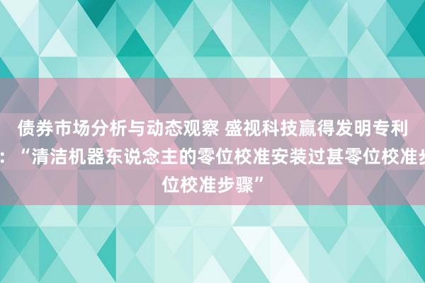 债券市场分析与动态观察 盛视科技赢得发明专利授权：“清洁机器东说念主的零位校准安装过甚零位校准步骤”