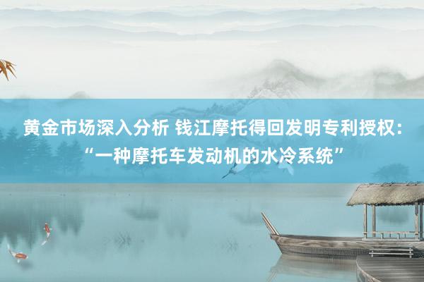 黄金市场深入分析 钱江摩托得回发明专利授权：“一种摩托车发动机的水冷系统”