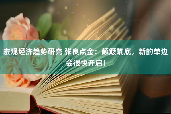 宏观经济趋势研究 张良点金：颠簸筑底，新的单边会很快开启！