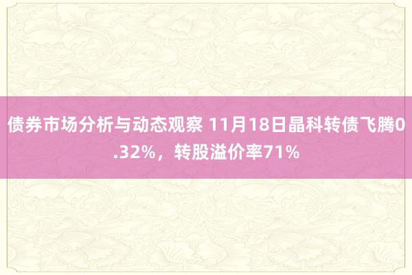 债券市场分析与动态观察 11月18日晶科转债飞腾0.32%，转股溢价率71%