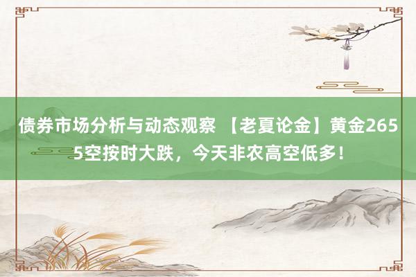 债券市场分析与动态观察 【老夏论金】黄金2655空按时大跌，今天非农高空低多！