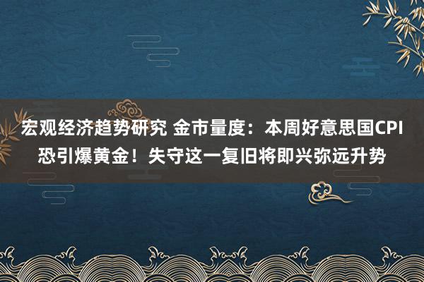 宏观经济趋势研究 金市量度：本周好意思国CPI恐引爆黄金！失守这一复旧将即兴弥远升势