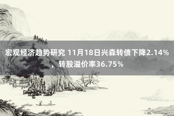 宏观经济趋势研究 11月18日兴森转债下降2.14%，转股溢价率36.75%