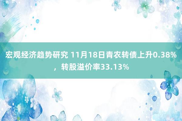 宏观经济趋势研究 11月18日青农转债上升0.38%，转股溢价率33.13%