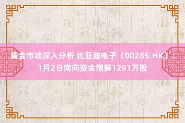 黄金市场深入分析 比亚迪电子（00285.HK）：1月2日南向资金增握1291万股