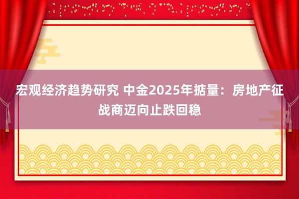 宏观经济趋势研究 中金2025年掂量：房地产征战商迈向止跌回稳