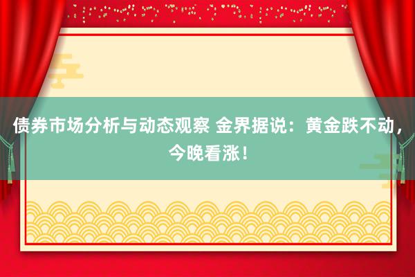 债券市场分析与动态观察 金界据说：黄金跌不动，今晚看涨！