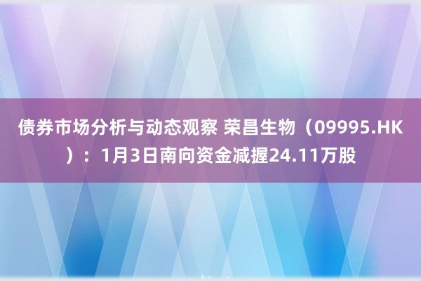 债券市场分析与动态观察 荣昌生物（09995.HK）：1月3日南向资金减握24.11万股