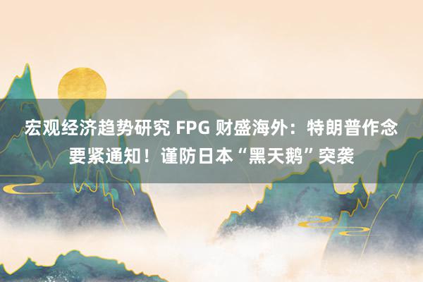 宏观经济趋势研究 FPG 财盛海外：特朗普作念要紧通知！谨防日本“黑天鹅”突袭