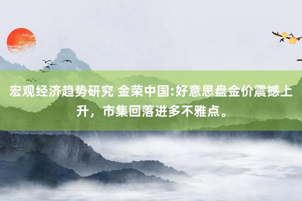 宏观经济趋势研究 金荣中国:好意思盘金价震撼上升，市集回落进多不雅点。