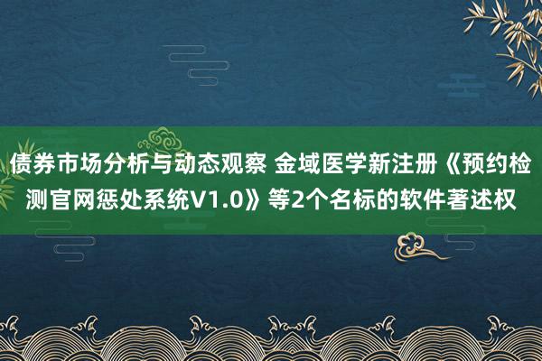 债券市场分析与动态观察 金域医学新注册《预约检测官网惩处系统V1.0》等2个名标的软件著述权