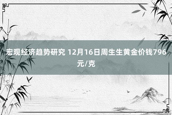 宏观经济趋势研究 12月16日周生生黄金价钱796元/克