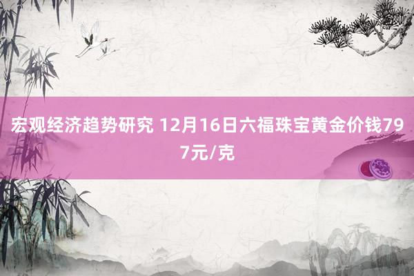 宏观经济趋势研究 12月16日六福珠宝黄金价钱797元/克