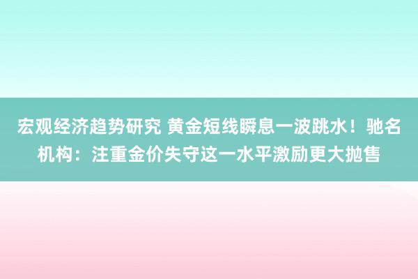 宏观经济趋势研究 黄金短线瞬息一波跳水！驰名机构：注重金价失守这一水平激励更大抛售